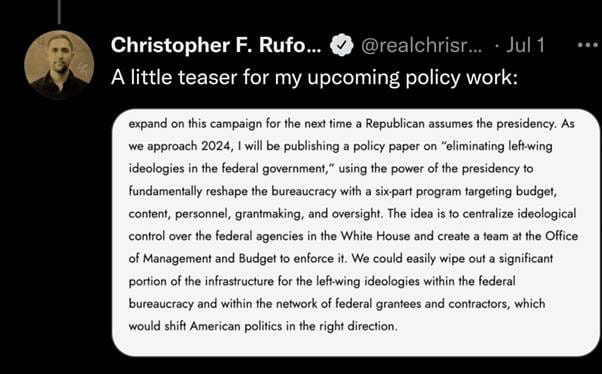 Christopher Rufo tweet Jul 1
A little teaser for my upcoming policy work:
expand on this campaign for the next time a Republican assumes the presidency. As we approach 2024, I will be publishing a policy paper on "eliminating left-wing ideologies in the federal government," using the power of the presidency to fundamentally reshape the bureaucracy with a six-part program targeting budget, content, personnel, grantmaking, and oversight. The idea is to centralize ideological control over the federal agencies in the White House and create a team at the Office of Management and Budget to enforce it. We could easily wipe out a significant portion of the infrastructure for the left-wing ideologies within the federal bureaucracy and within the network of federal grantees and contractors, which would shift American politics in the right direction.